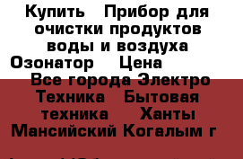  Купить : Прибор для очистки продуктов,воды и воздуха.Озонатор  › Цена ­ 25 500 - Все города Электро-Техника » Бытовая техника   . Ханты-Мансийский,Когалым г.